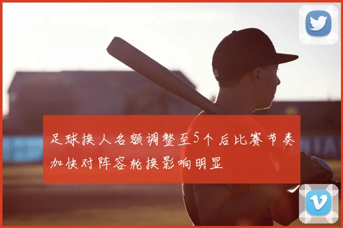 足球换人名额调整至5个后比赛节奏加快对阵容轮换影响明显