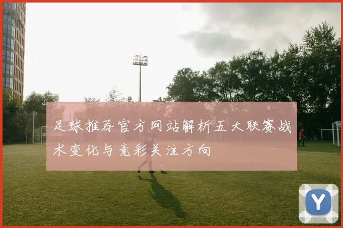 足球推荐官方网站解析五大联赛战术变化与竞彩关注方向