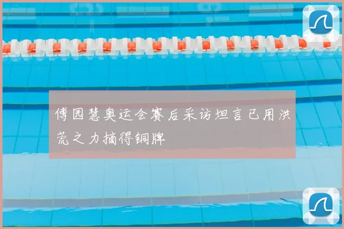 傅园慧奥运会赛后采访坦言已用洪荒之力摘得铜牌