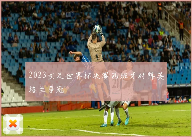 2023女足世界杯决赛西班牙对阵英格兰争冠