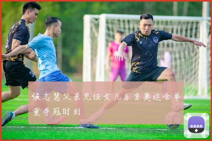 候志慧父亲见证女儿东京奥运会举重夺冠时刻