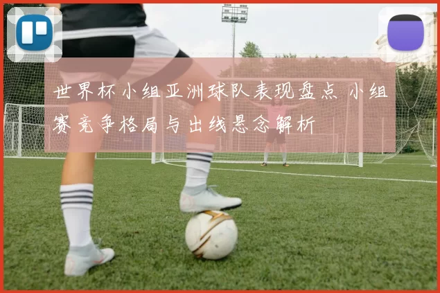 世界杯小组亚洲球队表现盘点 小组赛竞争格局与出线悬念解析