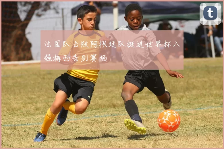 法国队击败阿根廷队挺进世界杯八强梅西告别赛场