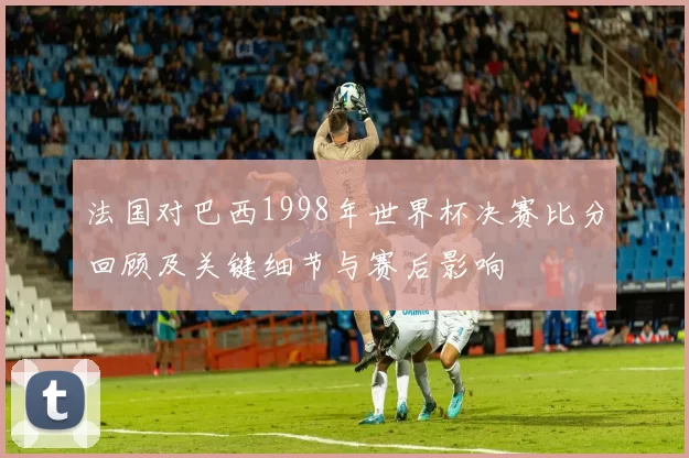 法国对巴西1998年世界杯决赛比分回顾及关键细节与赛后影响