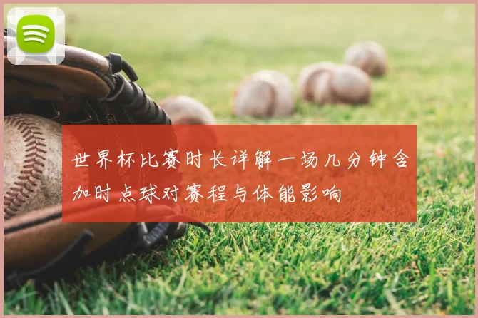 世界杯比赛时长详解一场几分钟含加时点球对赛程与体能影响