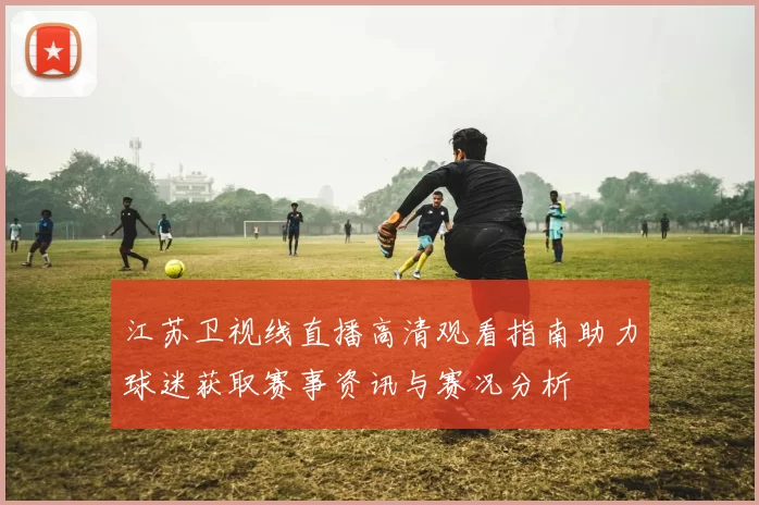 江苏卫视线直播高清观看指南助力球迷获取赛事资讯与赛况分析