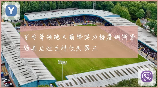 字母哥领跑大前锋实力榜詹姆斯紧随其后杜兰特位列第三