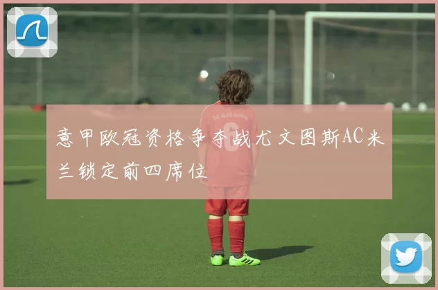 意甲欧冠资格争夺战尤文图斯AC米兰锁定前四席位