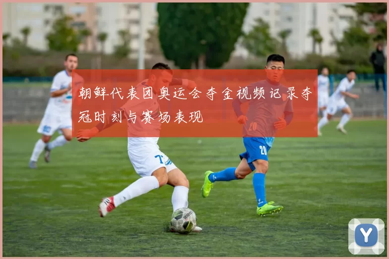 朝鲜代表团奥运会夺金视频记录夺冠时刻与赛场表现