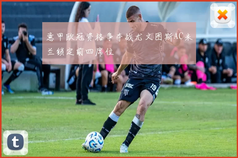 意甲欧冠资格争夺战尤文图斯AC米兰锁定前四席位