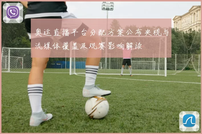 奥运直播平台分配方案公布央视与流媒体覆盖及观赛影响解读