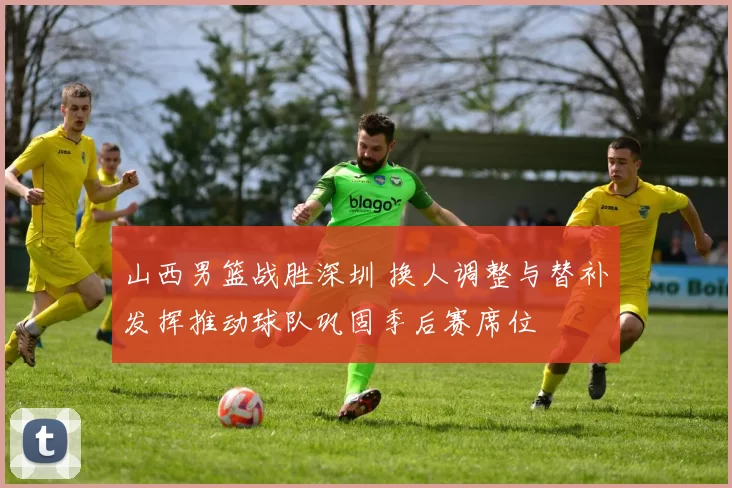 山西男篮战胜深圳 换人调整与替补发挥推动球队巩固季后赛席位