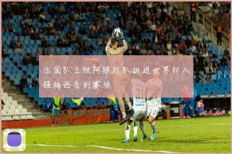 法国队击败阿根廷队挺进世界杯八强梅西告别赛场
