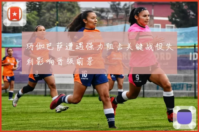 玛伽巴萨遭遇强力阻击关键战役失利影响晋级前景