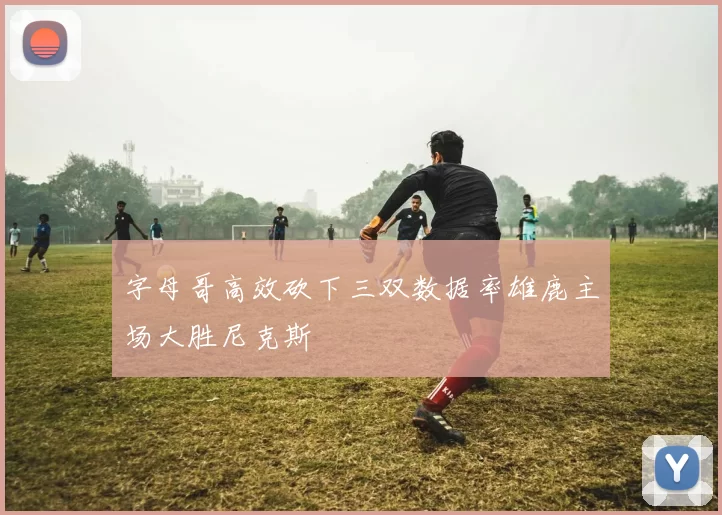 字母哥高效砍下三双数据率雄鹿主场大胜尼克斯