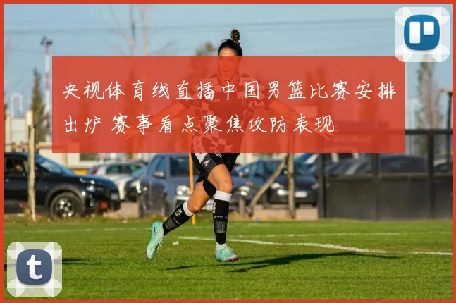 央视体育线直播中国男篮比赛安排出炉 赛事看点聚焦攻防表现