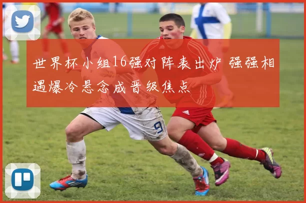 世界杯小组16强对阵表出炉 强强相遇爆冷悬念成晋级焦点