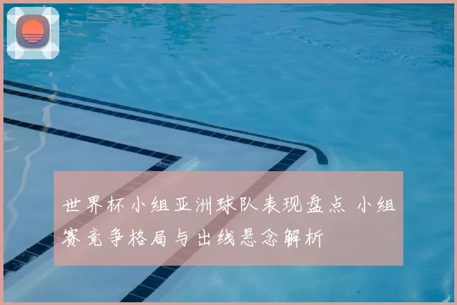 世界杯小组亚洲球队表现盘点 小组赛竞争格局与出线悬念解析