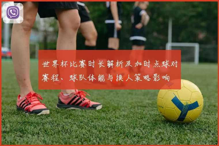世界杯比赛时长解析及加时点球对赛程、球队体能与换人策略影响