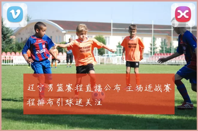 辽宁男篮赛程直播公布 主场连战赛程排布引球迷关注