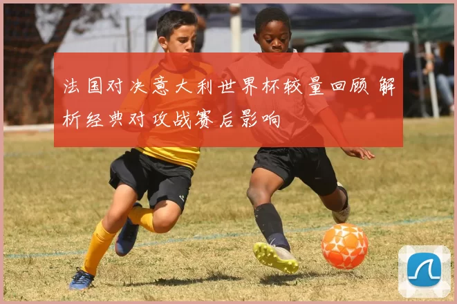 法国对决意大利世界杯较量回顾 解析经典对攻战赛后影响