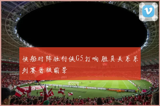 快船对阵独行侠G5打响 胜负关系系列赛晋级前景