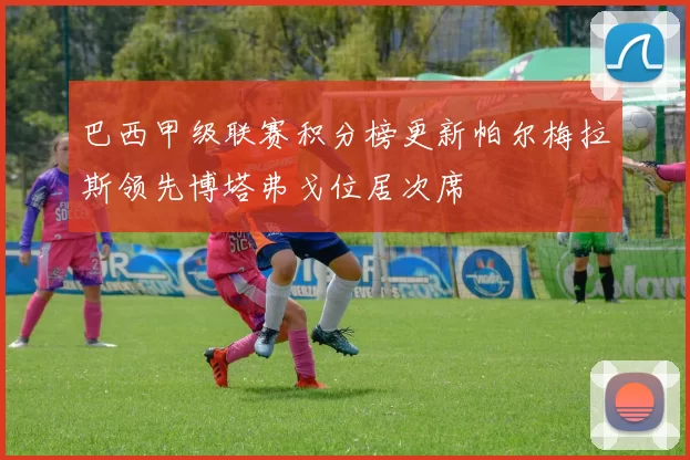 巴西甲级联赛积分榜更新帕尔梅拉斯领先博塔弗戈位居次席