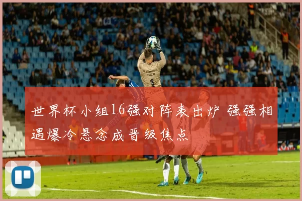 世界杯小组16强对阵表出炉 强强相遇爆冷悬念成晋级焦点